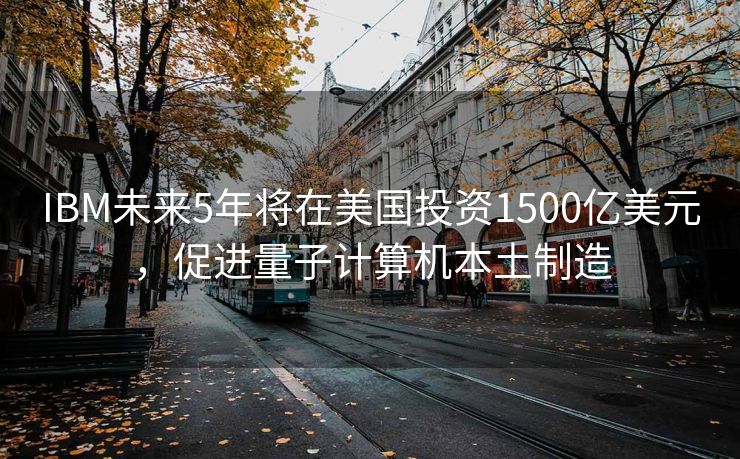 IBM未来5年将在美国投资1500亿美元，促进量子计算机本土制造