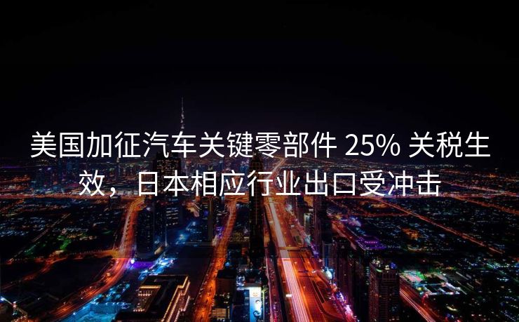 美国加征汽车关键零部件 25% 关税生效，日本相应行业出口受冲击