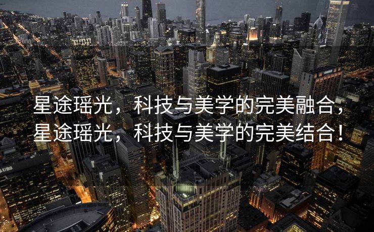 星途瑶光，科技与美学的完美融合，星途瑶光，科技与美学的完美结合！