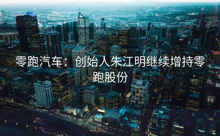 零跑汽车：创始人朱江明继续增持零跑股份