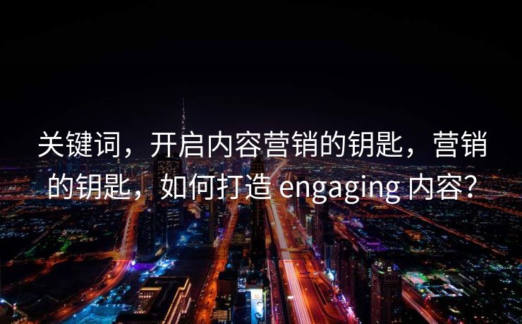 关键词，开启内容营销的钥匙，营销的钥匙，如何打造 engaging 内容？