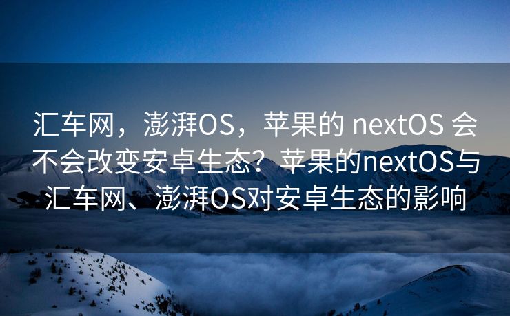 汇车网，澎湃OS，苹果的 nextOS 会不会改变安卓生态？苹果的nextOS与汇车网、澎湃OS对安卓生态的影响