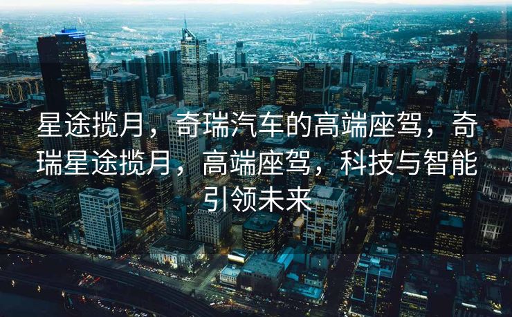 星途揽月，奇瑞汽车的高端座驾，奇瑞星途揽月，高端座驾，科技与智能引领未来