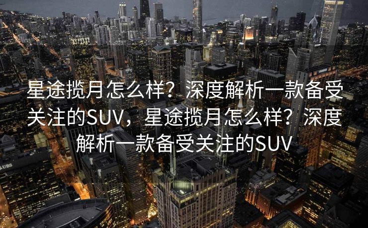 星途揽月怎么样？深度解析一款备受关注的SUV，星途揽月怎么样？深度解析一款备受关注的SUV