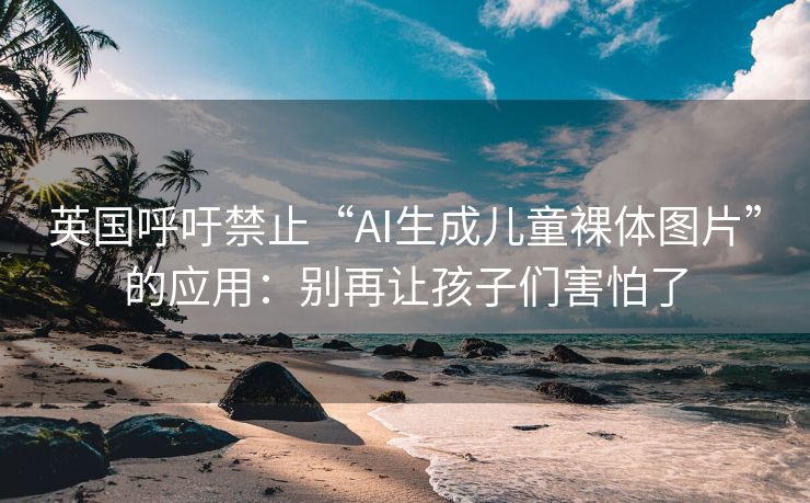 英国呼吁禁止“AI生成儿童裸体图片”的应用：别再让孩子们害怕了
