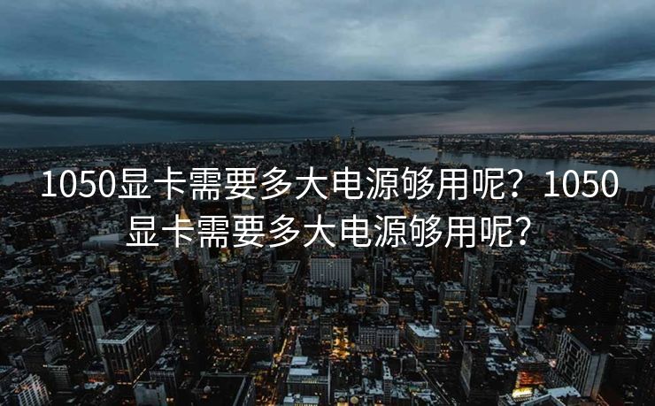 1050显卡需要多大电源够用呢？1050显卡需要多大电源够用呢？