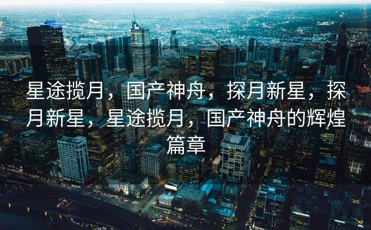 星途揽月，国产神舟，探月新星，探月新星，星途揽月，国产神舟的辉煌篇章
