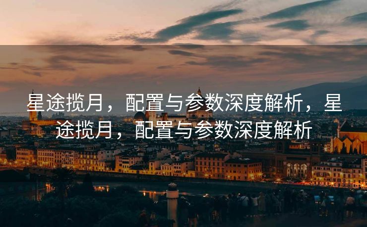星途揽月，配置与参数深度解析，星途揽月，配置与参数深度解析