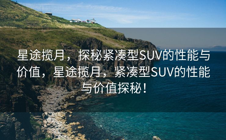 星途揽月，探秘紧凑型SUV的性能与价值，星途揽月，紧凑型SUV的性能与价值探秘！