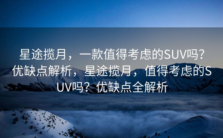 星途揽月，一款值得考虑的SUV吗？优缺点解析，星途揽月，值得考虑的SUV吗？优缺点全解析